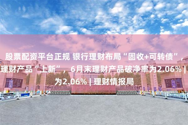 股票配资平台正规 银行理财布局“固收+可转债”，个人养老金理财产品“上新”，6月末理财产品破净率为2.06% | 理财情报局