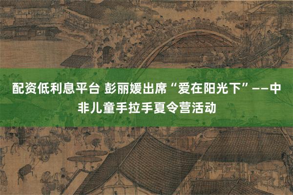 配资低利息平台 彭丽媛出席“爱在阳光下”——中非儿童手拉手夏令营活动