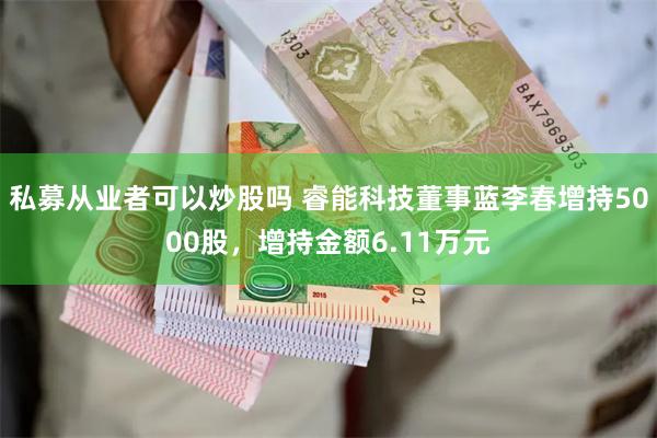 私募从业者可以炒股吗 睿能科技董事蓝李春增持5000股，增持金额6.11万元