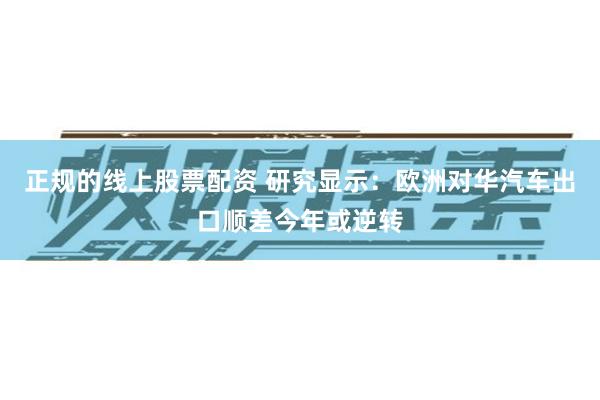 正规的线上股票配资 研究显示：欧洲对华汽车出口顺差今年或逆转