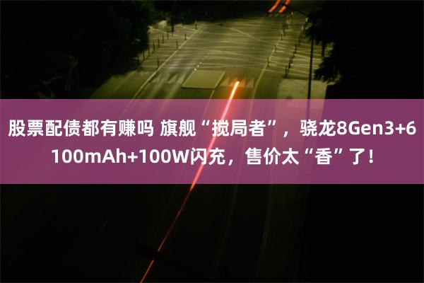 股票配债都有赚吗 旗舰“搅局者”，骁龙8Gen3+6100mAh+100W闪充，售价太“香”了！