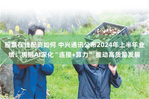 股票在线配资如何 中兴通讯公布2024年上半年业绩：拥抱AI深化“连接+算力” 推动高质量发展