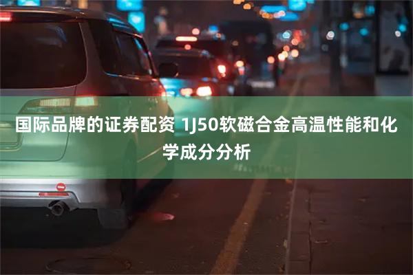 国际品牌的证券配资 1J50软磁合金高温性能和化学成分分析