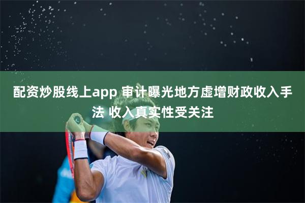 配资炒股线上app 审计曝光地方虚增财政收入手法 收入真实性受关注