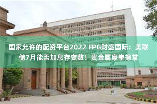 国家允许的配资平台2022 FPG财盛国际：美联储7月能否加息存变数！贵金属摩拳擦掌