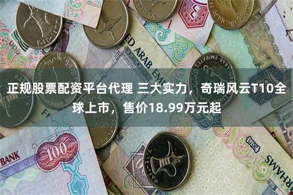 正规股票配资平台代理 三大实力，奇瑞风云T10全球上市，售价18.99万元起