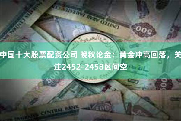 中国十大股票配资公司 晚秋论金：黄金冲高回落，关注2452-2458区间空