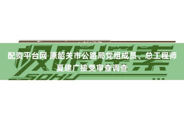 配资平台网 原韶关市公路局党组成员、总工程师夏建广接受审查调查