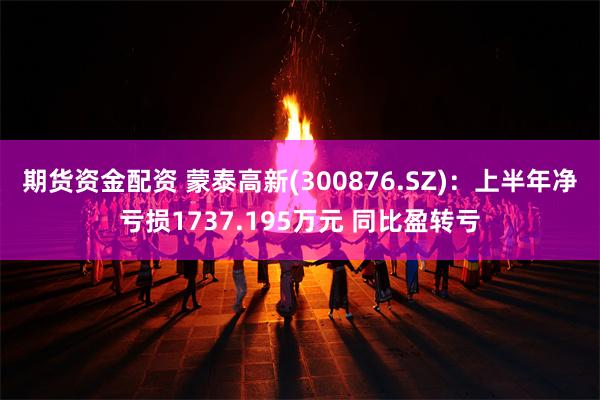 期货资金配资 蒙泰高新(300876.SZ)：上半年净亏损1737.195万元 同比盈转亏