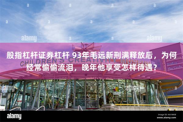 股指杠杆证券杠杆 93年毛远新刑满释放后，为何经常偷偷流泪，晚年他享受怎样待遇？