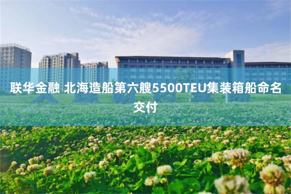 联华金融 北海造船第六艘5500TEU集装箱船命名交付