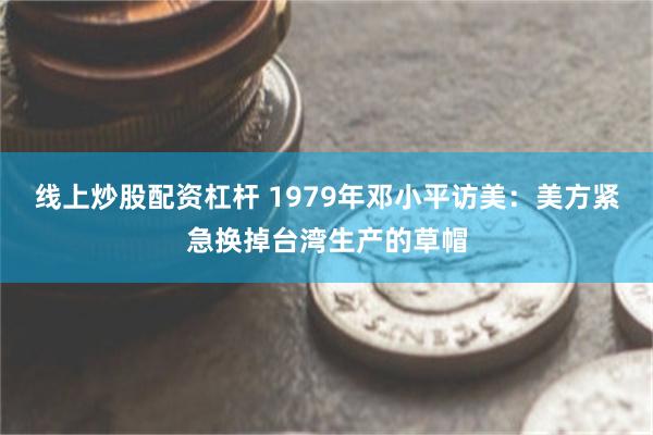 线上炒股配资杠杆 1979年邓小平访美：美方紧急换掉台湾生产的草帽