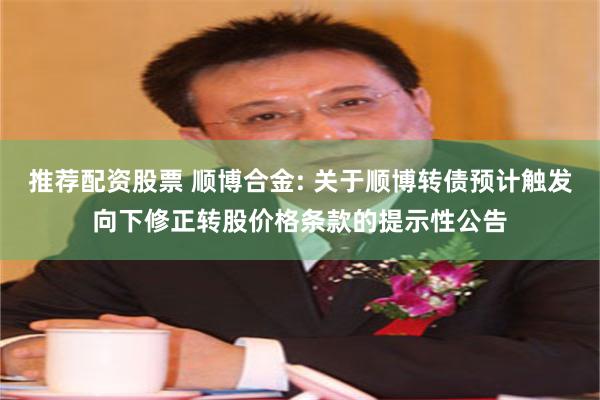 推荐配资股票 顺博合金: 关于顺博转债预计触发向下修正转股价格条款的提示性公告