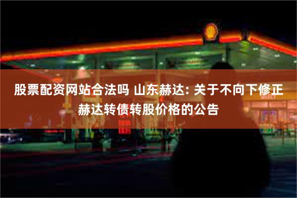 股票配资网站合法吗 山东赫达: 关于不向下修正赫达转债转股价格的公告