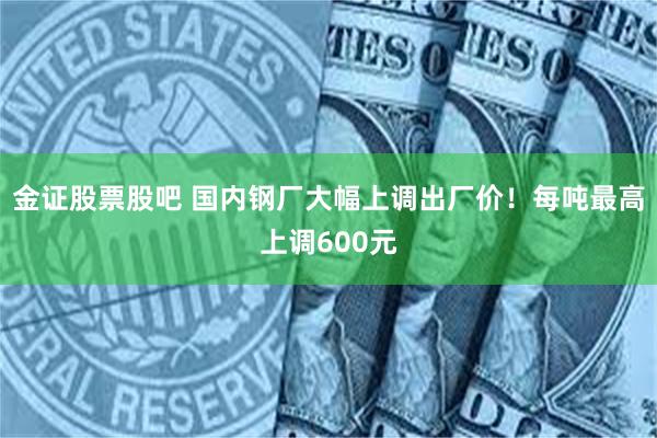 金证股票股吧 国内钢厂大幅上调出厂价！每吨最高上调600元