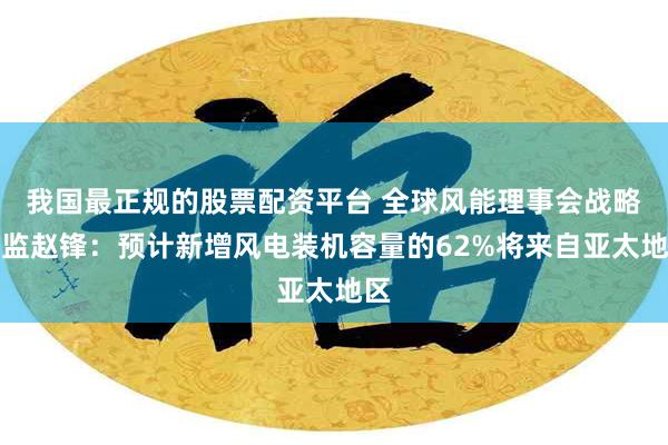 我国最正规的股票配资平台 全球风能理事会战略总监赵锋：预计新增风电装机容量的62%将来自亚太地区