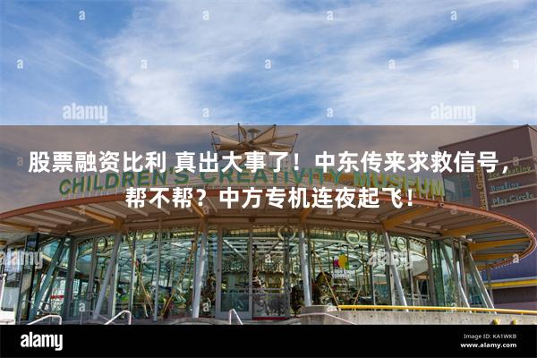 股票融资比利 真出大事了！中东传来求救信号，帮不帮？中方专机连夜起飞！