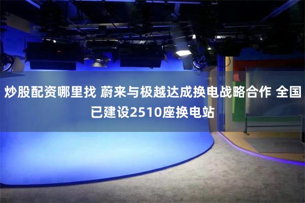 炒股配资哪里找 蔚来与极越达成换电战略合作 全国已建设2510座换电站