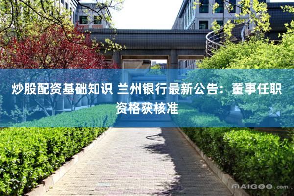 炒股配资基础知识 兰州银行最新公告：董事任职资格获核准