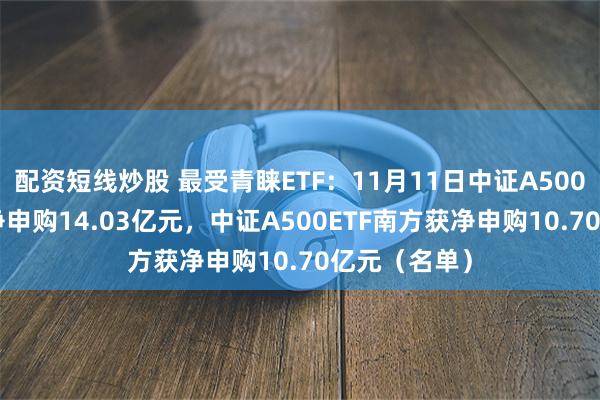 配资短线炒股 最受青睐ETF：11月11日中证A500ETF景顺获净申购14.03亿元，中证A500ETF南方获净申购10.70亿元（名单）