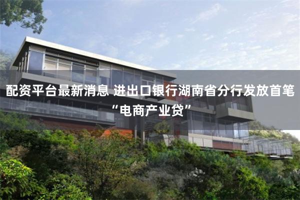 配资平台最新消息 进出口银行湖南省分行发放首笔“电商产业贷”