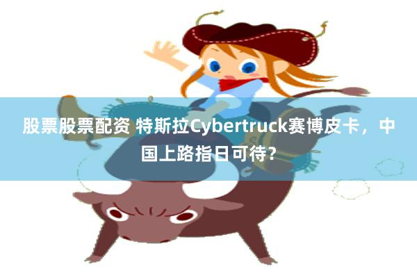 股票股票配资 特斯拉Cybertruck赛博皮卡，中国上路指日可待？