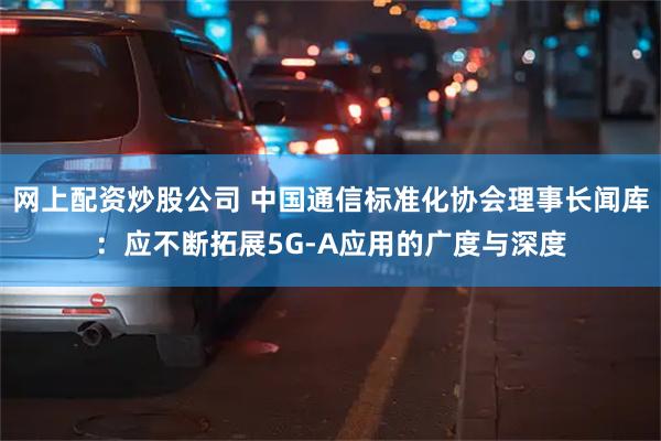 网上配资炒股公司 中国通信标准化协会理事长闻库：应不断拓展5G-A应用的广度与深度