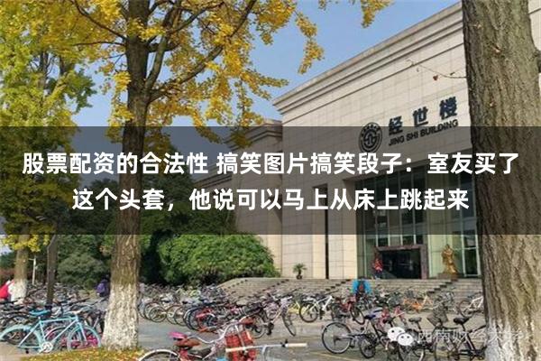 股票配资的合法性 搞笑图片搞笑段子：室友买了这个头套，他说可以马上从床上跳起来