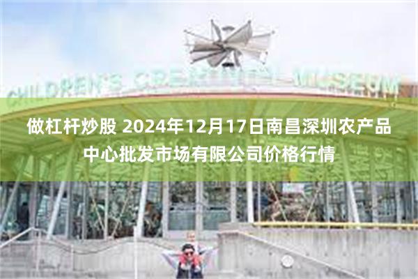 做杠杆炒股 2024年12月17日南昌深圳农产品中心批发市场有限公司价格行情