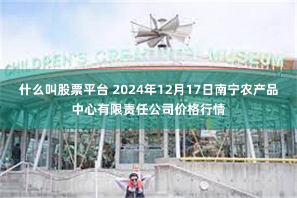 什么叫股票平台 2024年12月17日南宁农产品中心有限责任公司价格行情