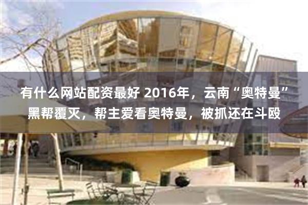 有什么网站配资最好 2016年，云南“奥特曼”黑帮覆灭，帮主爱看奥特曼，被抓还在斗殴