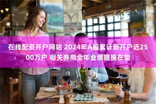 在线配资开户网站 2024年A股累计新开户近2500万户 相关券商全年业绩提振在望