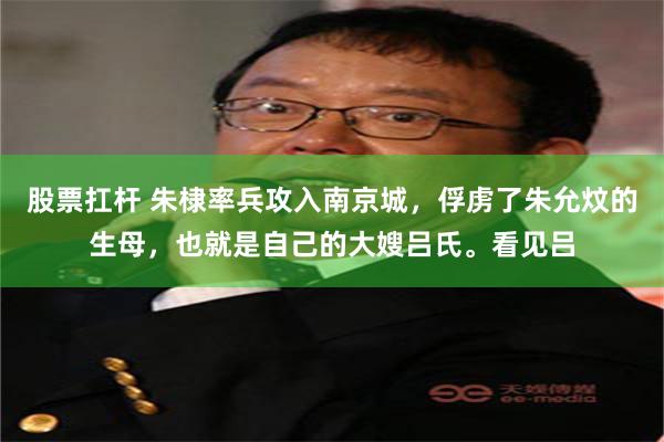 股票扛杆 朱棣率兵攻入南京城，俘虏了朱允炆的生母，也就是自己的大嫂吕氏。看见吕