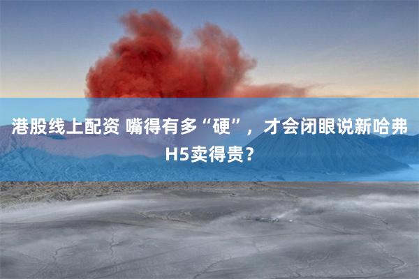 港股线上配资 嘴得有多“硬”，才会闭眼说新哈弗H5卖得贵？