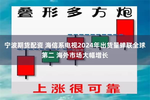 宁波期货配资 海信系电视2024年出货量蝉联全球第二 海外市场大幅增长