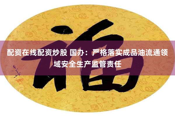 配资在线配资炒股 国办：严格落实成品油流通领域安全生产监管责任