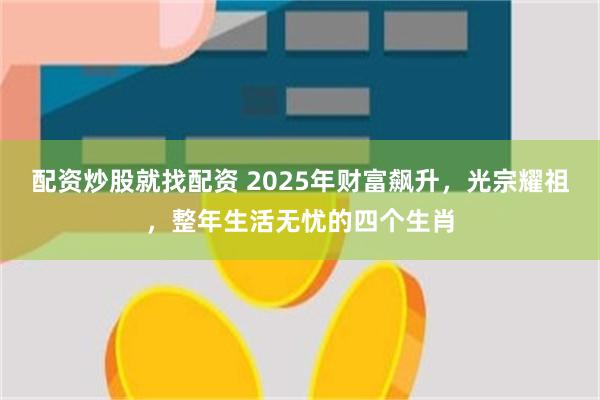 配资炒股就找配资 2025年财富飙升，光宗耀祖，整年生活无忧的四个生肖