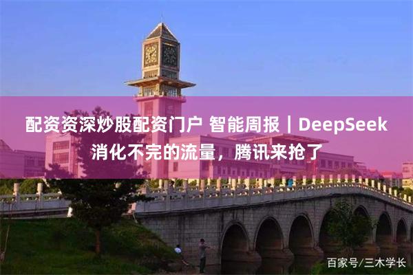 配资资深炒股配资门户 智能周报｜DeepSeek消化不完的流量，腾讯来抢了