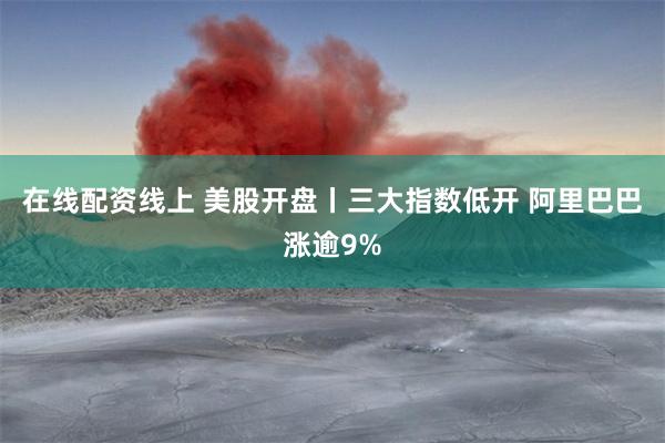 在线配资线上 美股开盘丨三大指数低开 阿里巴巴涨逾9%