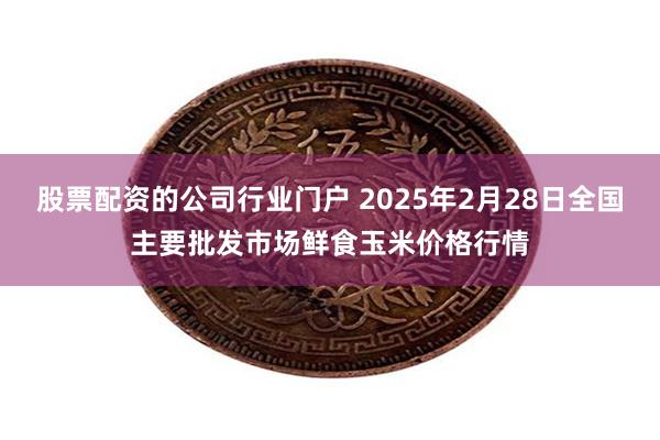 股票配资的公司行业门户 2025年2月28日全国主要批发市场鲜食玉米价格行情