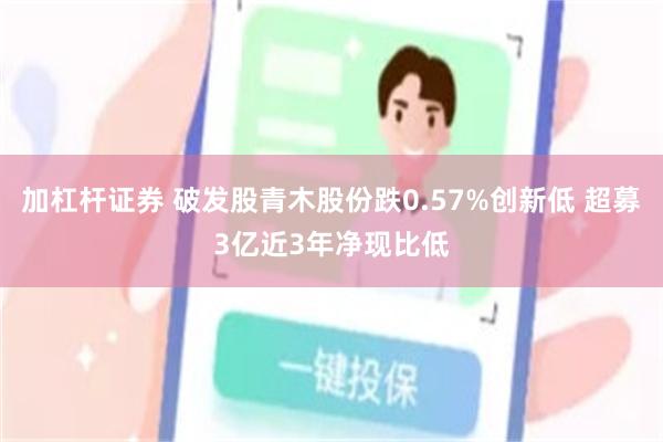 加杠杆证券 破发股青木股份跌0.57%创新低 超募3亿近3年净现比低