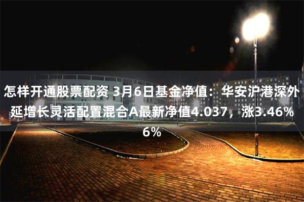 怎样开通股票配资 3月6日基金净值：华安沪港深外延增长灵活配置混合A最新净值4.037，涨3.46%