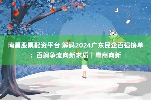 南昌股票配资平台 解码2024广东民企百强榜单：百舸争流向新求质｜粤商向新